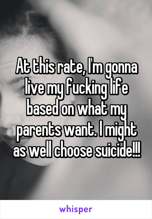 At this rate, I'm gonna live my fucking life based on what my parents want. I might as well choose suicide!!!