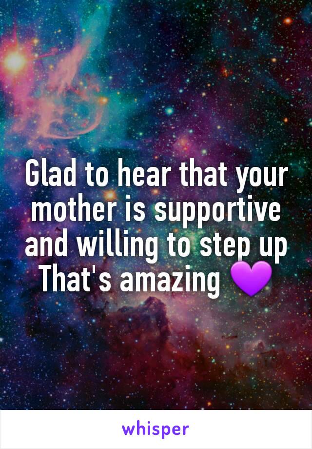 Glad to hear that your mother is supportive and willing to step up
That's amazing 💜