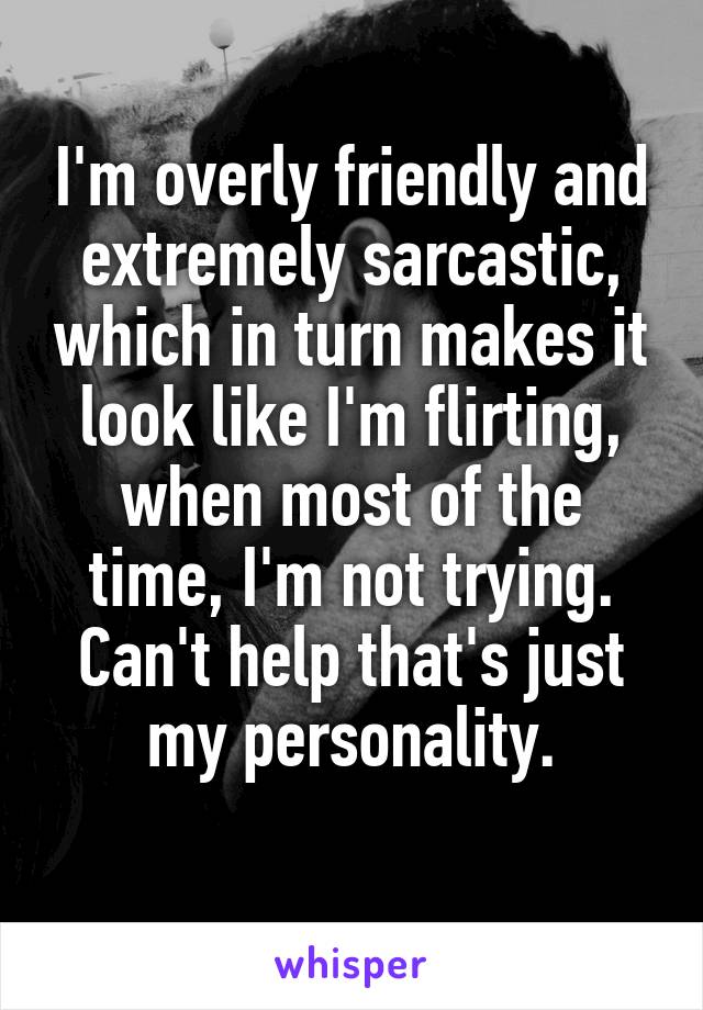 I'm overly friendly and extremely sarcastic, which in turn makes it look like I'm flirting, when most of the time, I'm not trying. Can't help that's just my personality.
