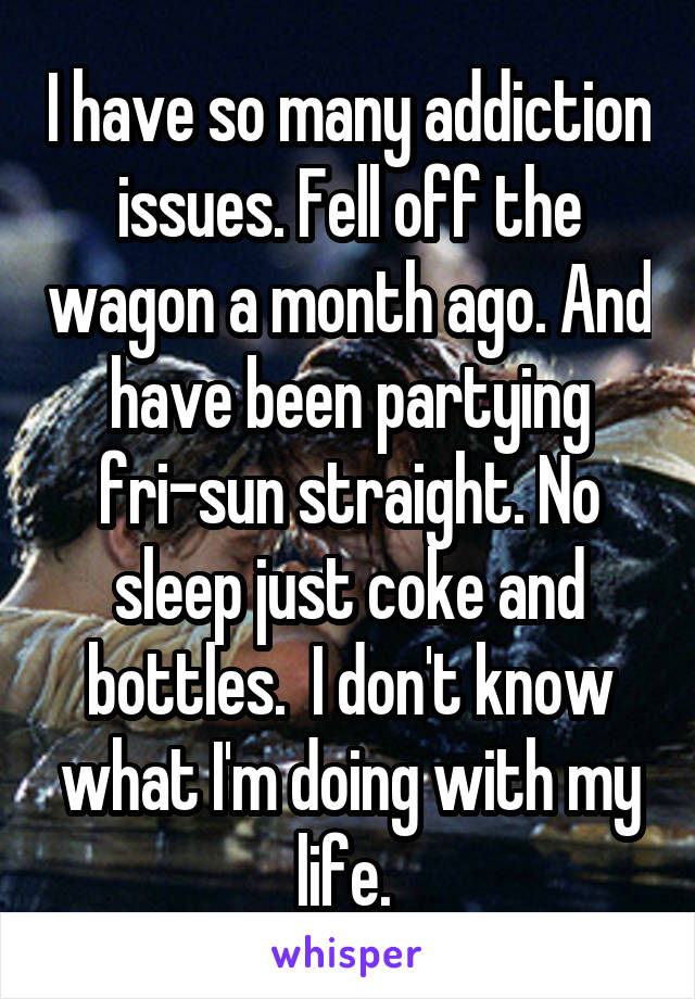 I have so many addiction issues. Fell off the wagon a month ago. And have been partying fri-sun straight. No sleep just coke and bottles.  I don't know what I'm doing with my life. 