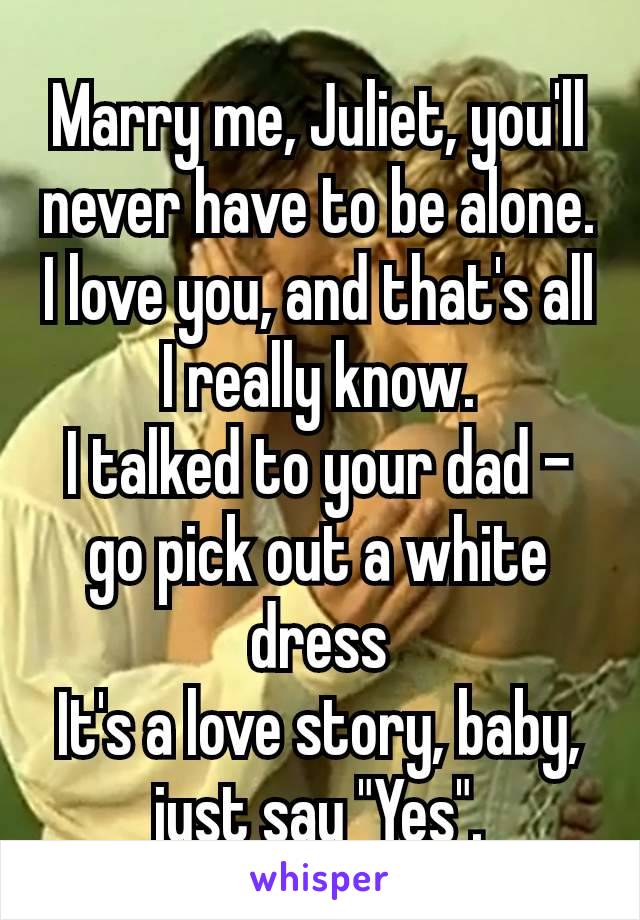 Marry me, Juliet, you'll never have to be alone.
I love you, and that's all I really know.
I talked to your dad – go pick out a white dress
It's a love story, baby, just say "Yes".