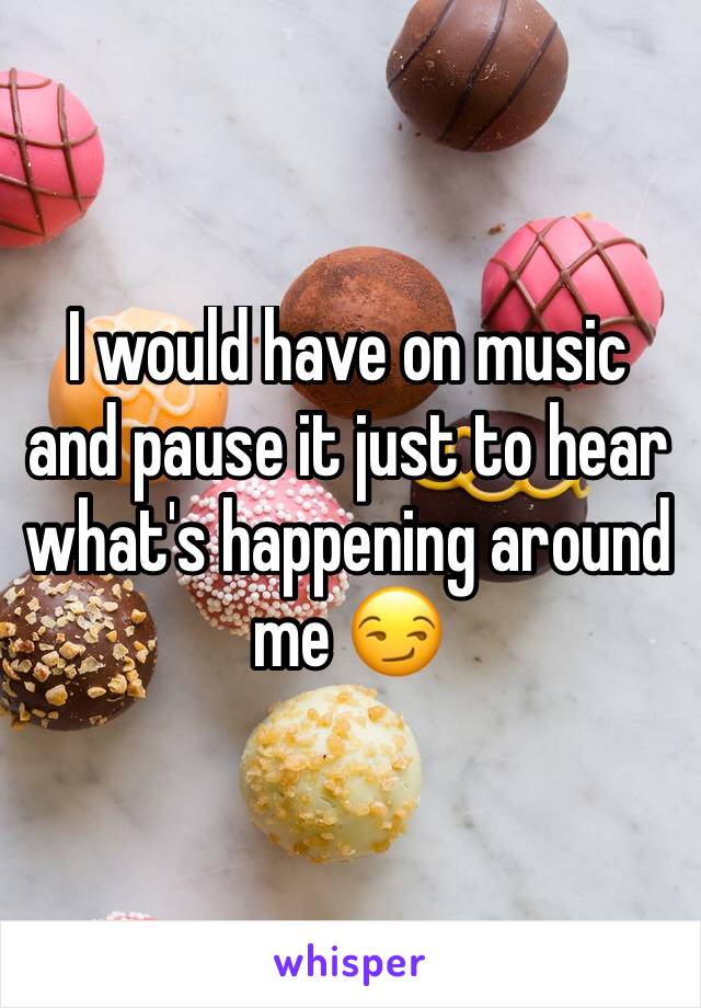 I would have on music and pause it just to hear what's happening around me 😏