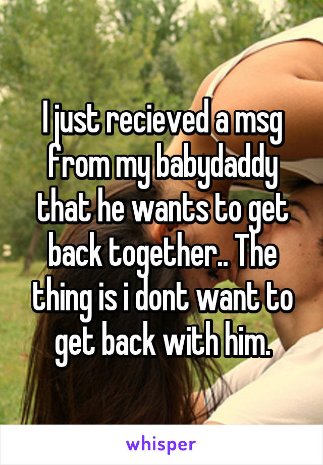 I just recieved a msg from my babydaddy that he wants to get back together.. The thing is i dont want to get back with him.