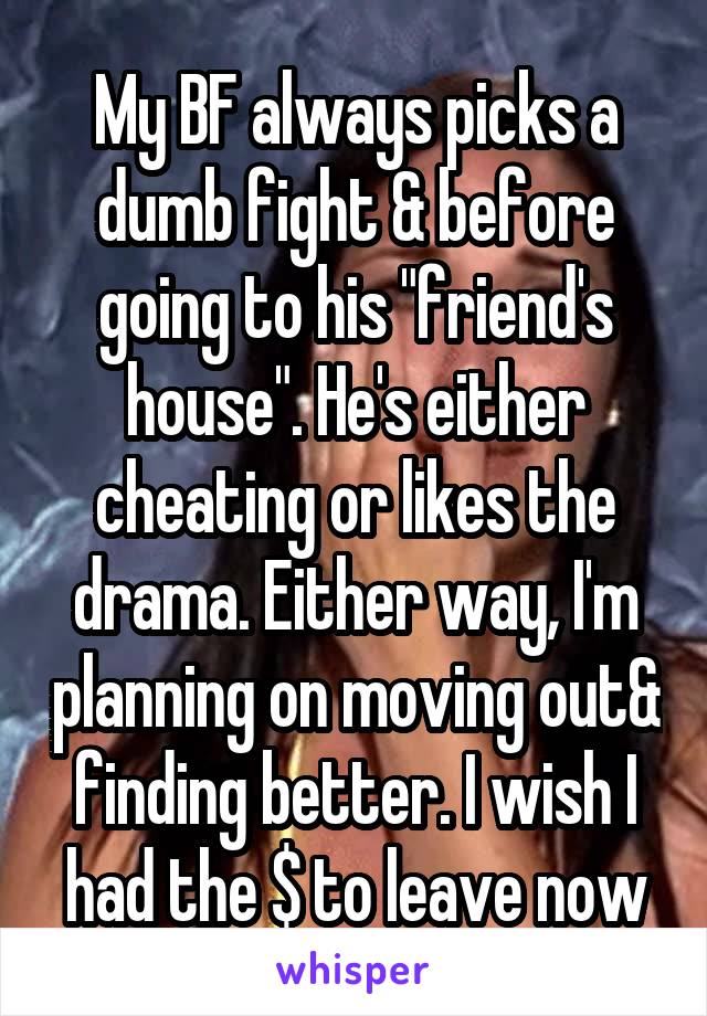 My BF always picks a dumb fight & before going to his "friend's house". He's either cheating or likes the drama. Either way, I'm planning on moving out& finding better. I wish I had the $ to leave now