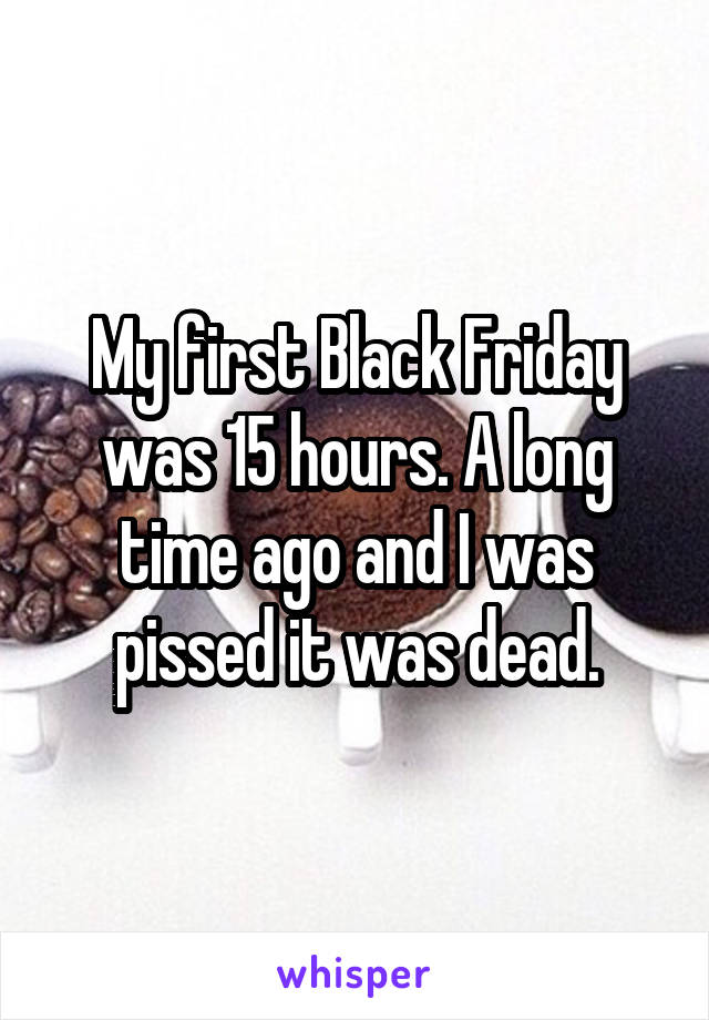 My first Black Friday was 15 hours. A long time ago and I was pissed it was dead.