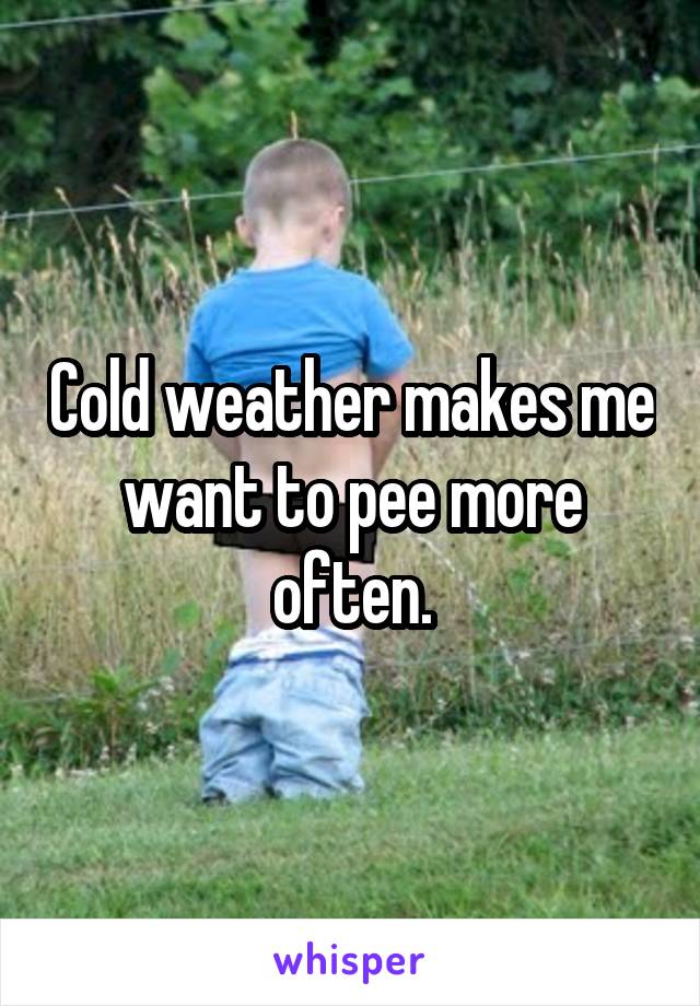 Cold weather makes me want to pee more often.