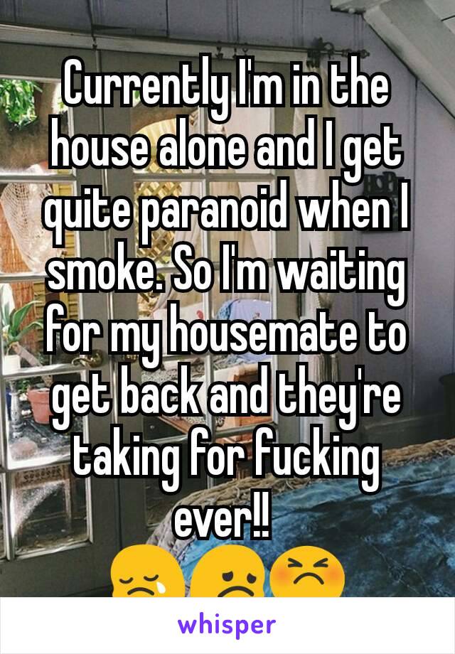 Currently I'm in the house alone and I get quite paranoid when I smoke. So I'm waiting for my housemate to get back and they're taking for fucking ever!! 
😢😞😣