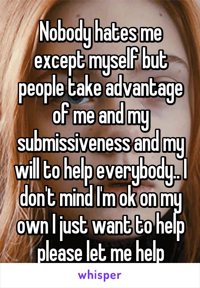 Nobody hates me except myself but people take advantage of me and my submissiveness and my will to help everybody.. I don't mind I'm ok on my own I just want to help please let me help