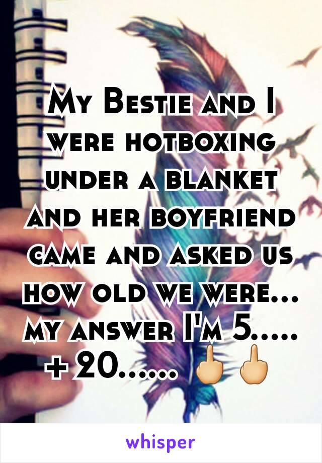 My Bestie and I were hotboxing under a blanket and her boyfriend came and asked us how old we were... my answer I'm 5..... + 20...... 🖕🖕