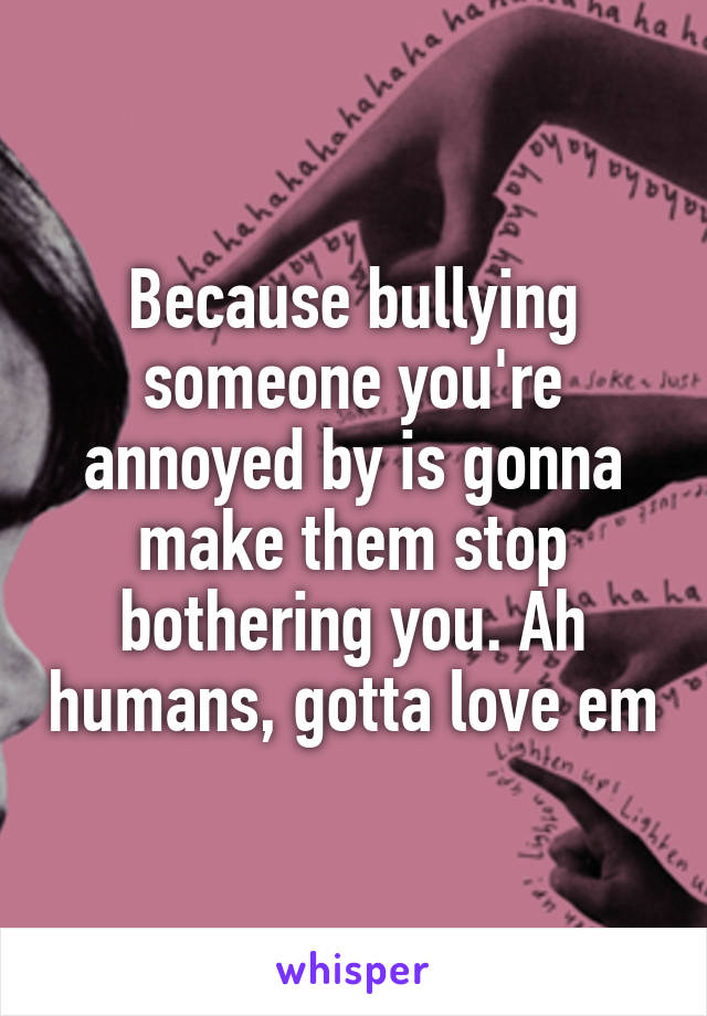 Because bullying someone you're annoyed by is gonna make them stop bothering you. Ah humans, gotta love em