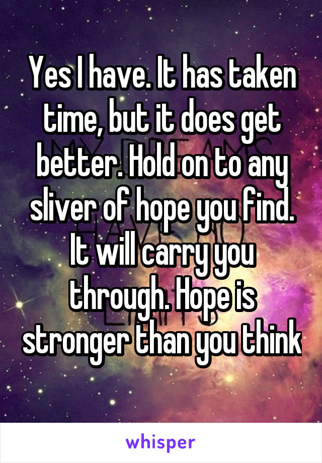 Yes I have. It has taken time, but it does get better. Hold on to any sliver of hope you find. It will carry you through. Hope is stronger than you think 