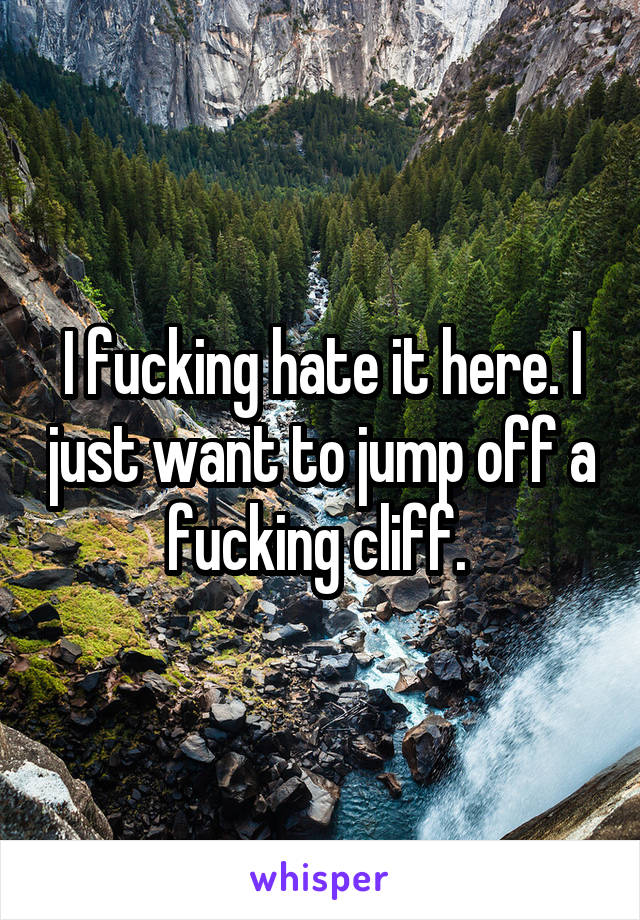 I fucking hate it here. I just want to jump off a fucking cliff. 