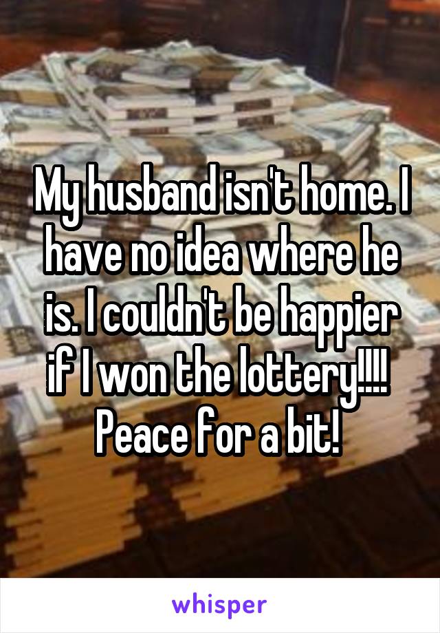 My husband isn't home. I have no idea where he is. I couldn't be happier if I won the lottery!!!! 
Peace for a bit! 