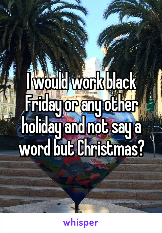 I would work black Friday or any other holiday and not say a word but Christmas?