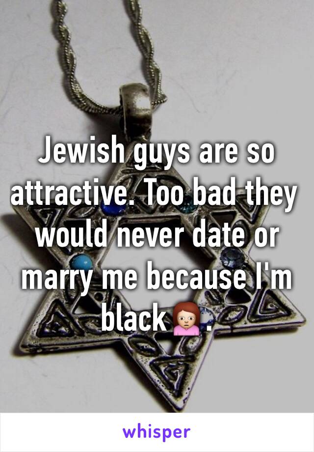 Jewish guys are so attractive. Too bad they would never date or marry me because I'm black🙍.