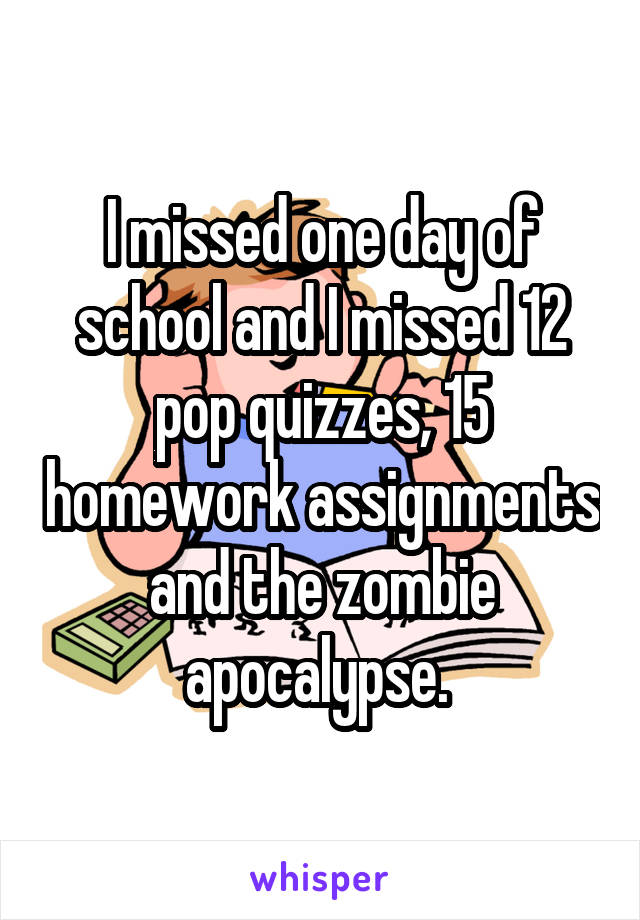 I missed one day of school and I missed 12 pop quizzes, 15 homework assignments and the zombie apocalypse. 