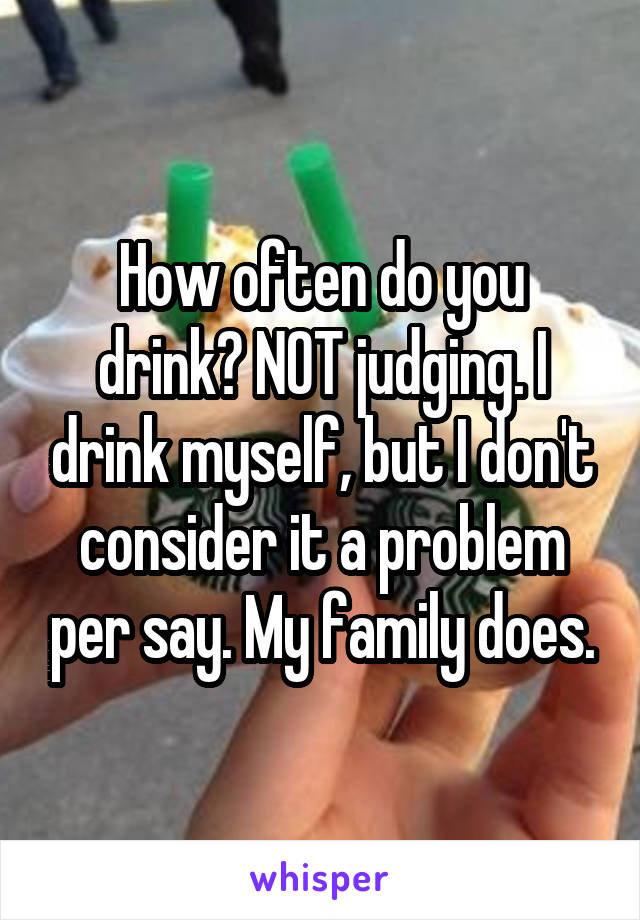 How often do you drink? NOT judging. I drink myself, but I don't consider it a problem per say. My family does.