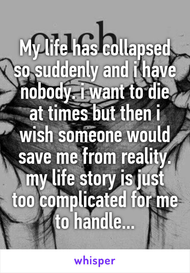 My life has collapsed so suddenly and i have nobody. i want to die at times but then i wish someone would save me from reality. my life story is just too complicated for me to handle...