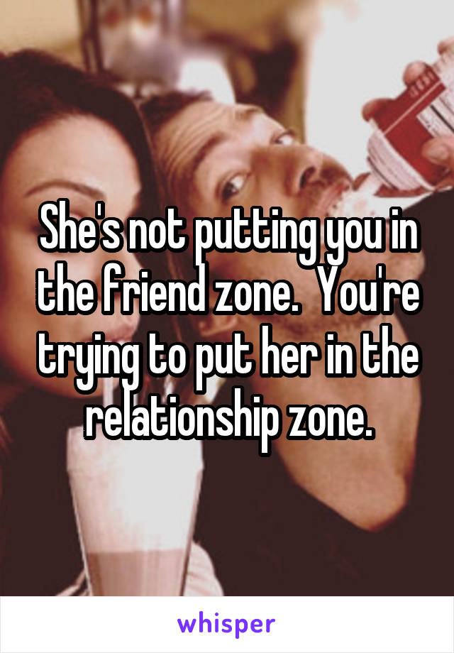 She's not putting you in the friend zone.  You're trying to put her in the relationship zone.