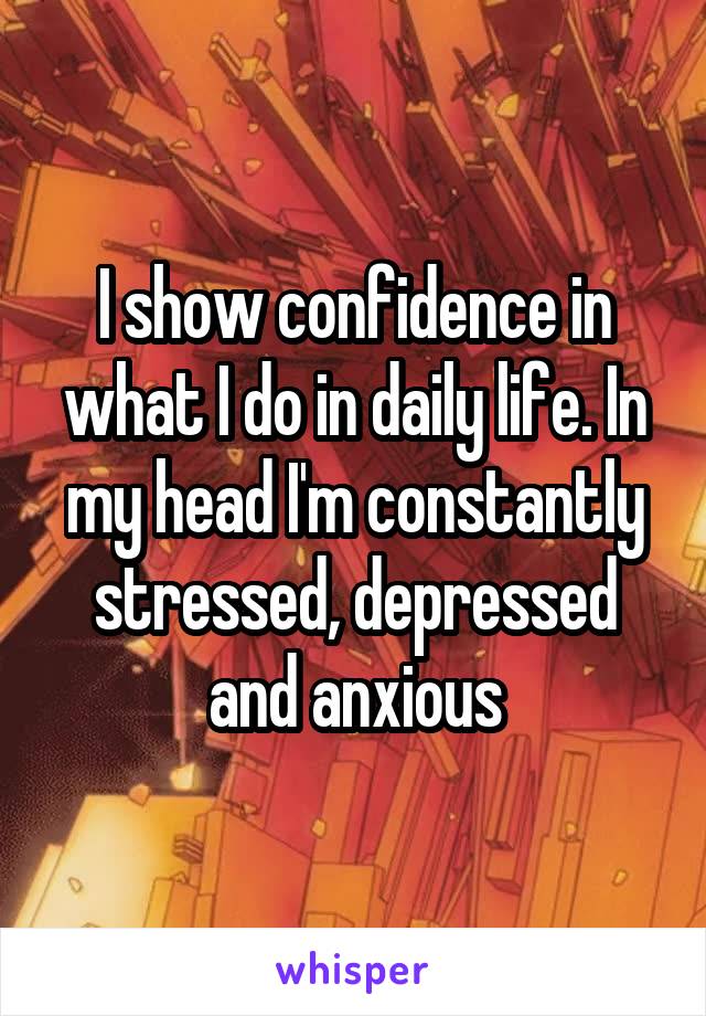 I show confidence in what I do in daily life. In my head I'm constantly stressed, depressed and anxious