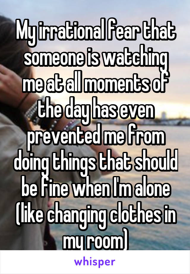 My irrational fear that someone is watching me at all moments of the day has even prevented me from doing things that should be fine when I'm alone (like changing clothes in my room)