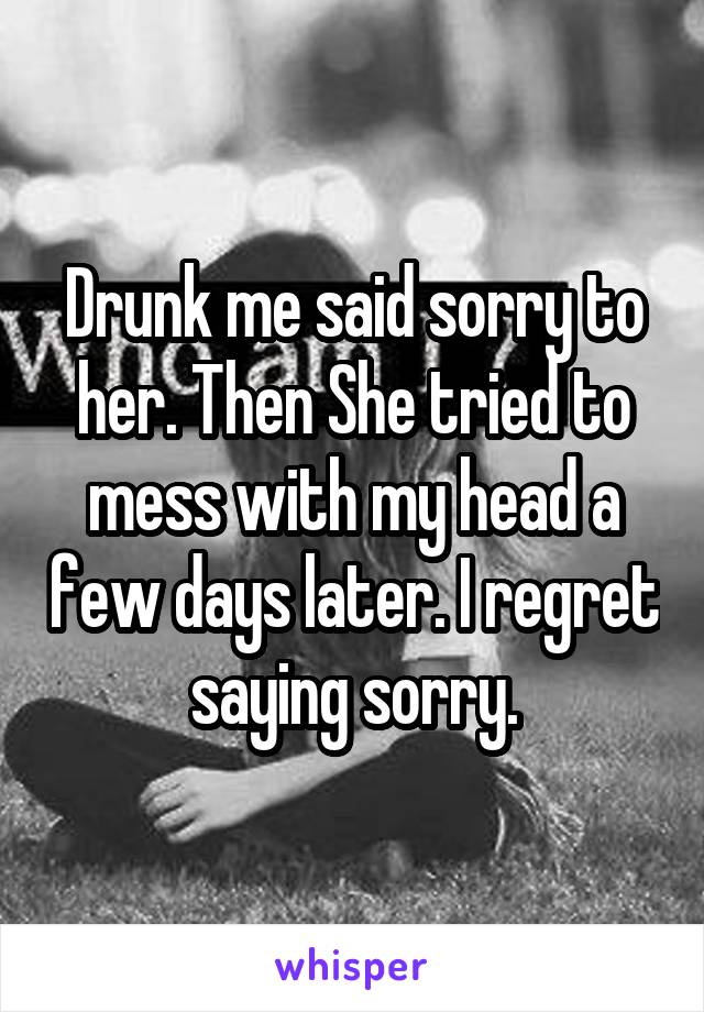 Drunk me said sorry to her. Then She tried to mess with my head a few days later. I regret saying sorry.