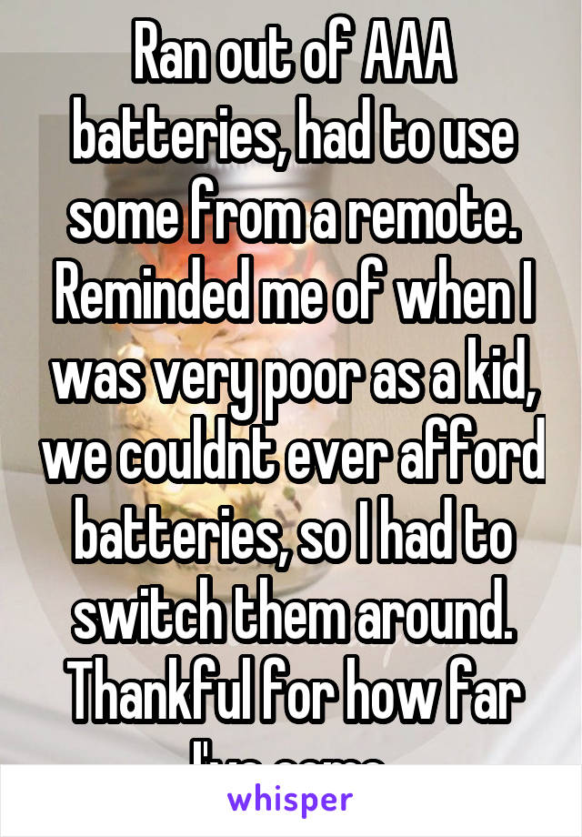 Ran out of AAA batteries, had to use some from a remote. Reminded me of when I was very poor as a kid, we couldnt ever afford batteries, so I had to switch them around. Thankful for how far I've come.