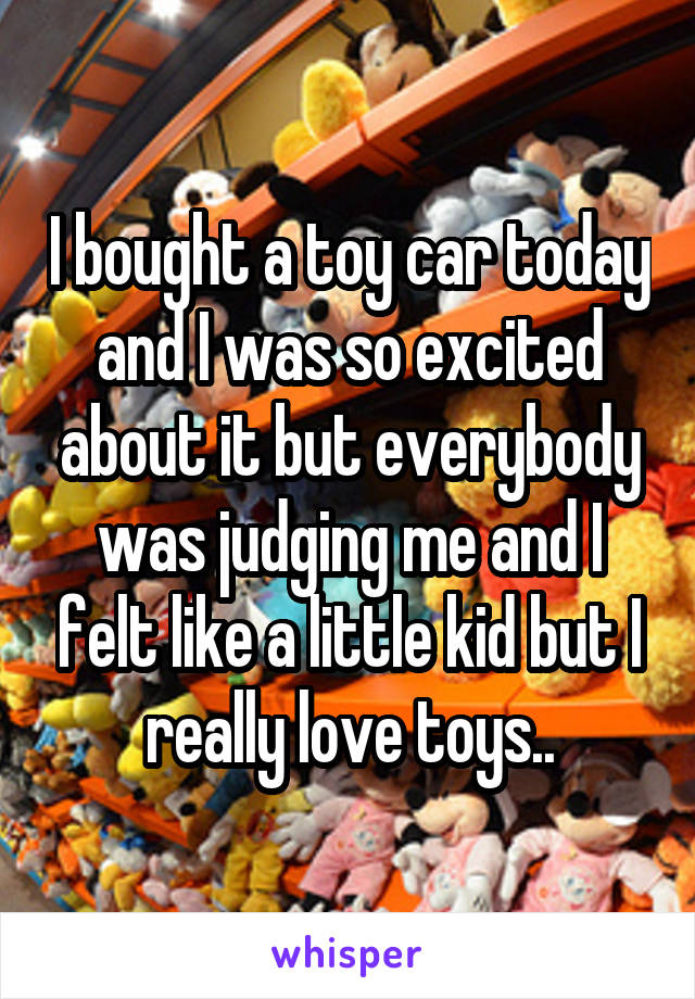 I bought a toy car today and I was so excited about it but everybody was judging me and I felt like a little kid but I really love toys..