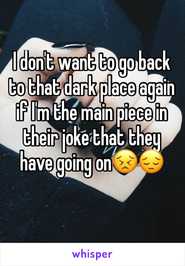 I don't want to go back to that dark place again if I'm the main piece in their joke that they have going on😣😔