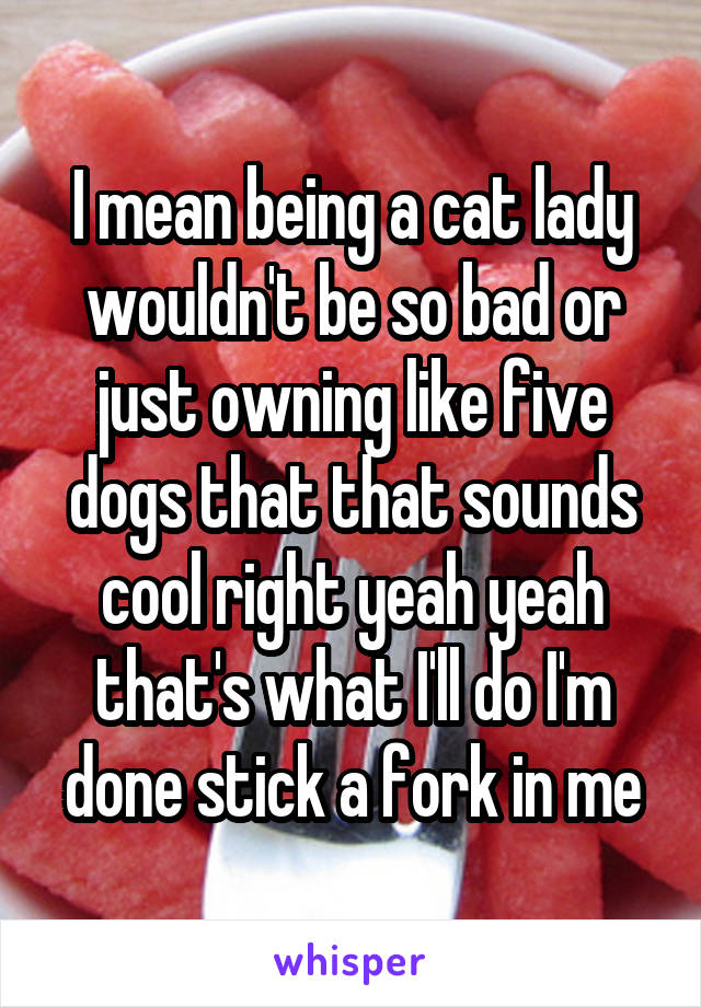 I mean being a cat lady wouldn't be so bad or just owning like five dogs that that sounds cool right yeah yeah that's what I'll do I'm done stick a fork in me