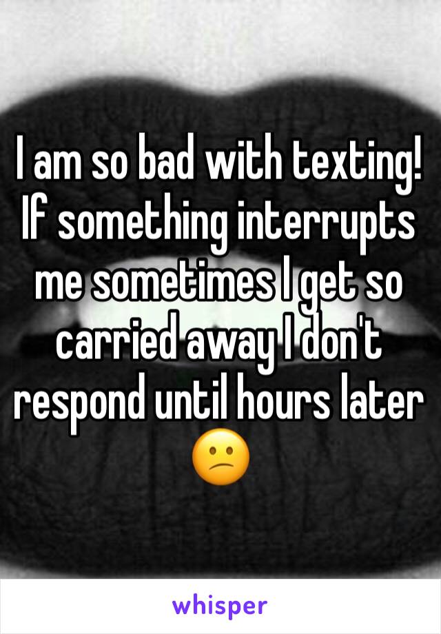 I am so bad with texting! If something interrupts me sometimes I get so carried away I don't respond until hours later 😕