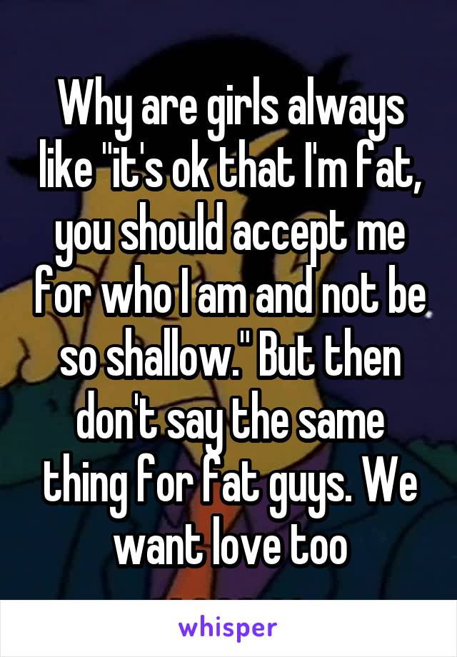 Why are girls always like "it's ok that I'm fat, you should accept me for who I am and not be so shallow." But then don't say the same thing for fat guys. We want love too