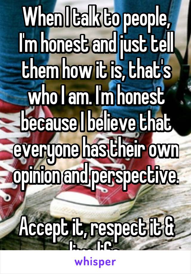 When I talk to people, I'm honest and just tell them how it is, that's who I am. I'm honest because I believe that everyone has their own opinion and perspective. 
Accept it, respect it & live life.