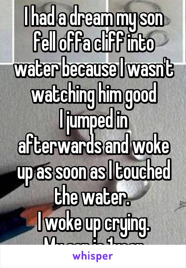 I had a dream my son fell offa cliff into water because I wasn't watching him good
I jumped in afterwards and woke up as soon as I touched the water. 
I woke up crying.
My son is 1year