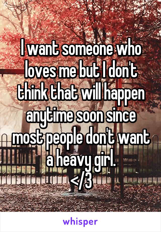 I want someone who loves me but I don't think that will happen anytime soon since most people don't want a heavy girl.
</3