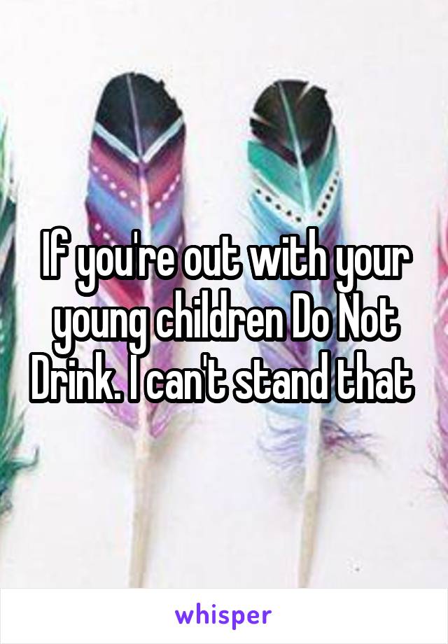 If you're out with your young children Do Not Drink. I can't stand that 