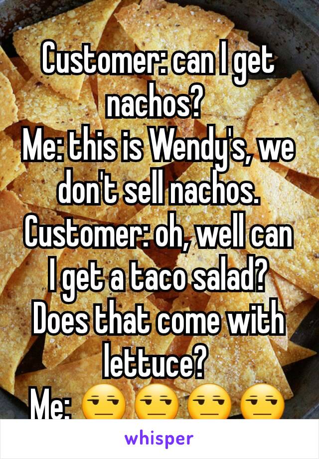 Customer: can I get nachos? 
Me: this is Wendy's, we don't sell nachos.
Customer: oh, well can I get a taco salad? Does that come with lettuce? 
Me: 😒😒😒😒