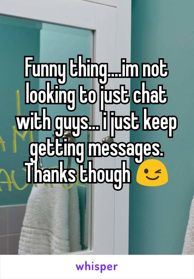 Funny thing....im not looking to just chat with guys... i just keep getting messages. Thanks though 😉