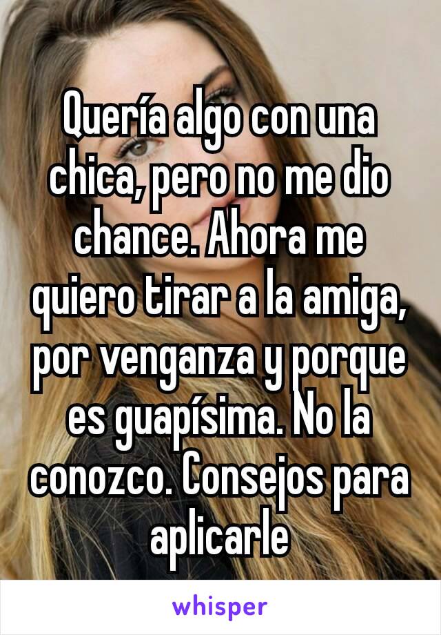 Quería algo con una chica, pero no me dio chance. Ahora me quiero tirar a la amiga, por venganza y porque es guapísima. No la conozco. Consejos para aplicarle