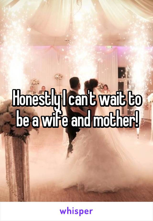 Honestly I can't wait to be a wife and mother!