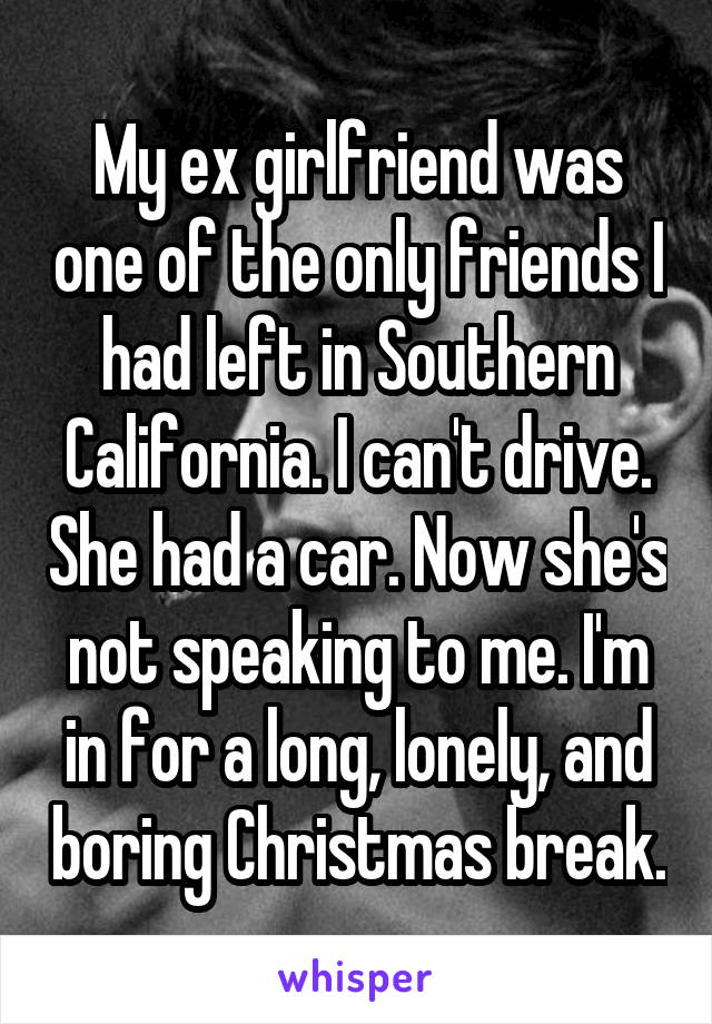 My ex girlfriend was one of the only friends I had left in Southern California. I can't drive. She had a car. Now she's not speaking to me. I'm in for a long, lonely, and boring Christmas break.