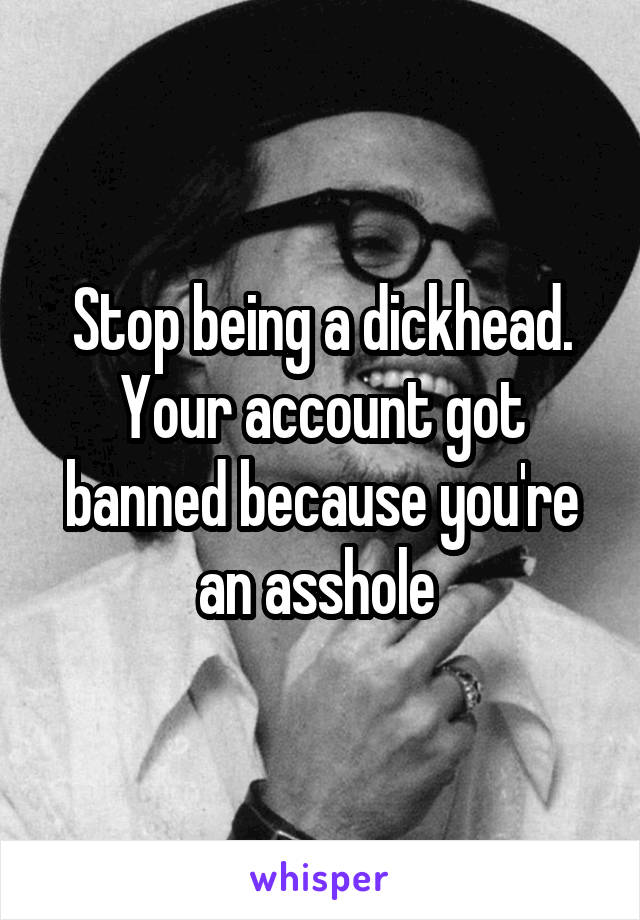 Stop being a dickhead. Your account got banned because you're an asshole 