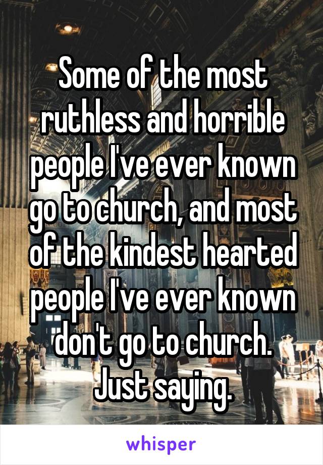 Some of the most ruthless and horrible people I've ever known go to church, and most of the kindest hearted people I've ever known don't go to church.
Just saying.