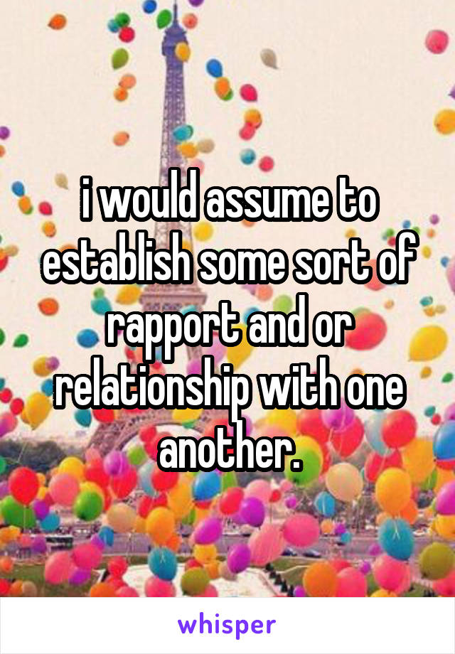 i would assume to establish some sort of rapport and or relationship with one another.