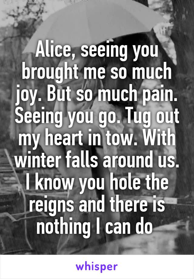 Alice, seeing you brought me so much joy. But so much pain. Seeing you go. Tug out my heart in tow. With winter falls around us. I know you hole the reigns and there is nothing I can do 