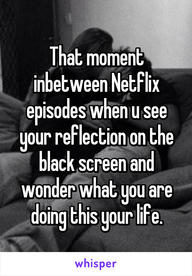 That moment inbetween Netflix episodes when u see your reflection on the black screen and wonder what you are doing this your life.