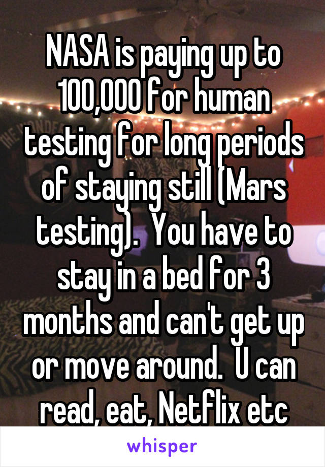 NASA is paying up to 100,000 for human testing for long periods of staying still (Mars testing).  You have to stay in a bed for 3 months and can't get up or move around.  U can read, eat, Netflix etc