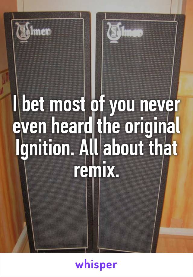 I bet most of you never even heard the original Ignition. All about that remix.