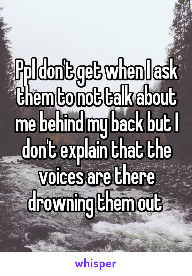 Ppl don't get when I ask them to not talk about me behind my back but I don't explain that the voices are there drowning them out 