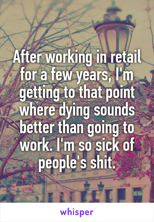 After working in retail for a few years, I'm getting to that point where dying sounds better than going to work. I'm so sick of people's shit.